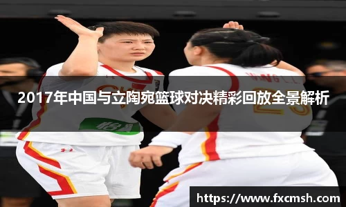 2017年中国与立陶宛篮球对决精彩回放全景解析